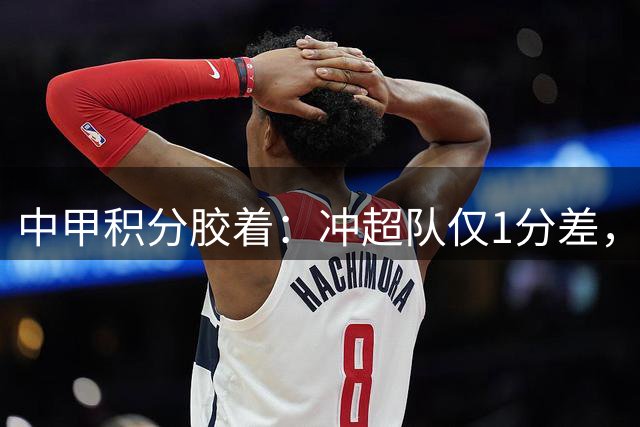 中甲积分胶着：冲超队仅1分差，保级阵营4分间隔