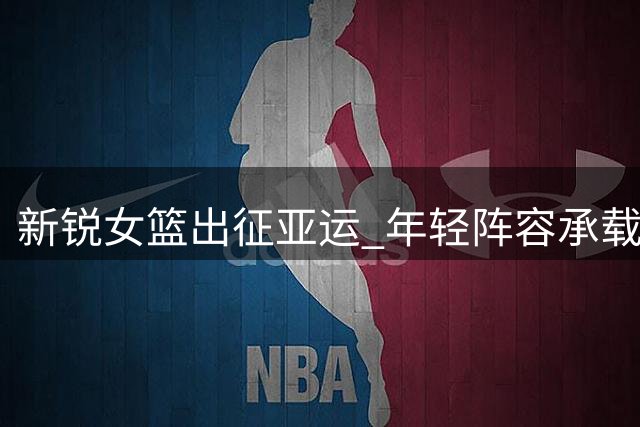 新锐女篮出征亚运 年轻阵容承载卫冕重任