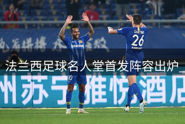 法兰西足球名人堂首发阵容出炉 传奇云集暴露战术隐忧